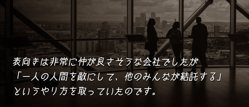 表向きは非常に仲が良さそうな会社でしたが、その実態は「一人の人間を敵にして、他のみんなが結託する」というやり方を取っていたのです。