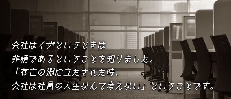 会社はイザというときは非情であるということを知りました。「存亡の淵に立たされた時、会社は社員の人生なんて考えない」ということです。