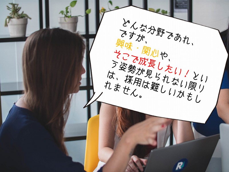 どんな分野であれ、ですが、興味・関心や、そこで成長したい!という姿勢が見られない限りは、採用は難しいかもしれません。