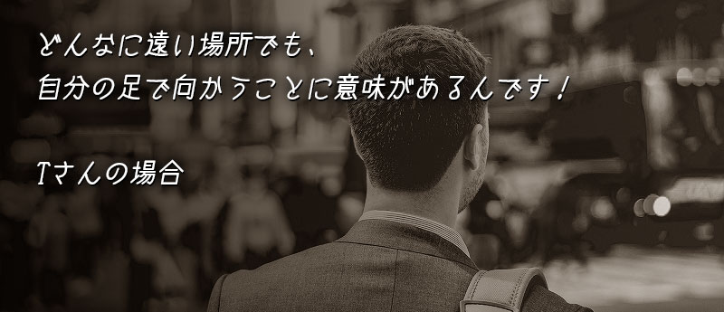 どんなに遠い場所でも、自分の足で向かうことに意味があるんです!Tさんの場合
