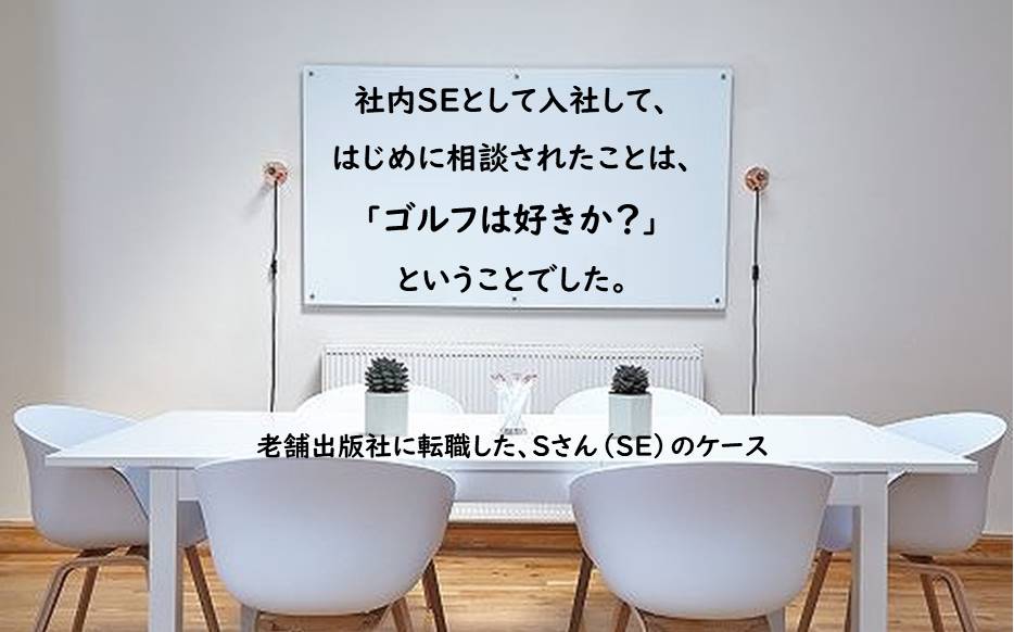 社内SEとして入社して、はじめに相談されたことは、「ゴルフは好きか?」ということでした。 老舗出版社に転職した、Sさん(SE)のケース