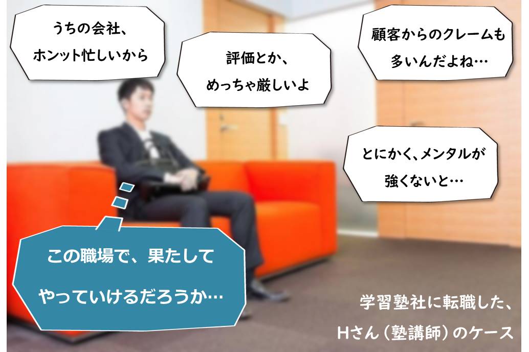 「うちの会社、 ホンット忙しいから」「評価とか、めっちゃ厳しいよ」「顧客からのクレームも多いんだよね…」「とにかく、メンタルが強くないと…」「この職場で、果たしてやっていけるだろうか…」 学習塾社に転職した、Hさん(塾講師)のケース
