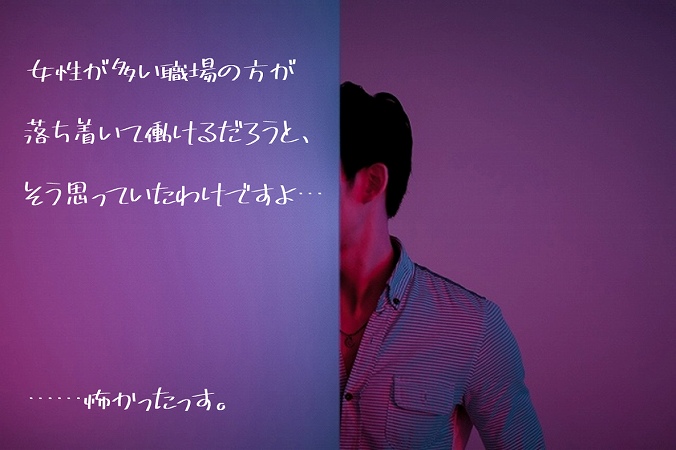 女性が多い職場の方が落ち着いて働けるだろうと、そう思っていたわけですよ。…怖かったっす。