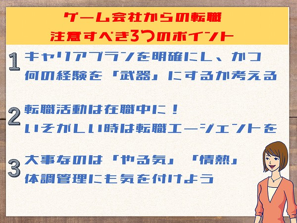 ゲーム会社からの転職注意すべき3つのポイント1キャリアプランを明確にし、かつ何の経験を「武器」にするか考える2転職活動は在職中に!いそがしい時は転職エージェントを3大事なのは「やる気」「情熱」体調管理にも気を付けよう