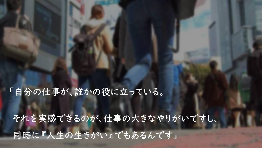自分の仕事が、誰かの役に立っている。それを実感できるのが、仕事の大きなやりがいですし、同時に人生の生きがいでもあるんです。