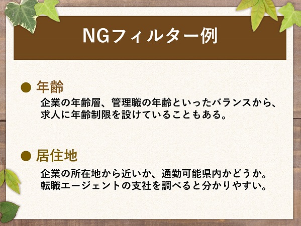 NGフィルター例● 年齢企業の年齢層、管理職の年齢といったバランスから、求人に年齢制限を設けていることもある。● 居住地企業の所在地から近いか、通勤可能県内かどうか。転職エージェントの支社を調べると分かりやすい。