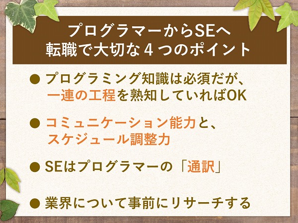 プログラマーからSEへ転職で大切な4つのポイント● プログラミング知識は必須だが、一連の工程を熟知していればOK● コミュニケーション能力と、スケジュール調整力● SEはプログラマーの「通訳」● 業界について事前にリサーチする
