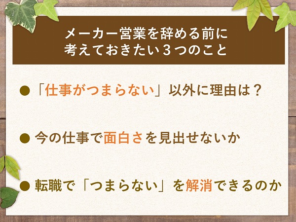 メーカー営業を辞める前に考えておきたい3つのこと●「仕事がつまらない」以外に理由は?● 今の仕事で面白さを見出せないか● 転職で「つまらない」を解消できるのか