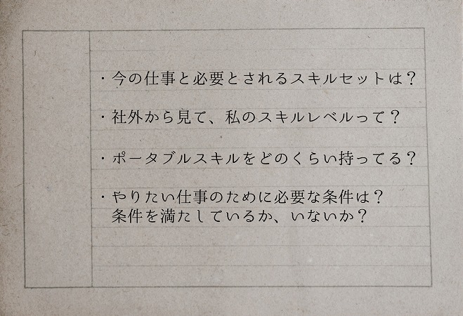 ・今の仕事と必要とされるスキルセットは?・社外から見て、私のスキルレベルって?・ポータブルスキルをどのくらい持ってる?・やりたい仕事のために必要な条件は?条件を満たしているか、いないか?
