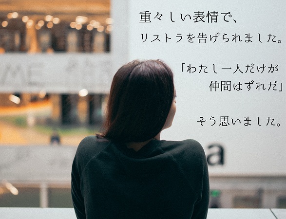 重々しい表情で、リストラを告げられました。「わたし一人だけが仲間はずれだ」そう思いました。