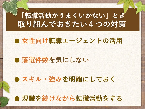 「転職活動がうまくいかない」とき取り組んでおきたい4つの対策● 女性向け転職エージェントの活用● 落選件数を気にしない● スキル・強みを明確にしておく● 現職を続けながら転職活動をする