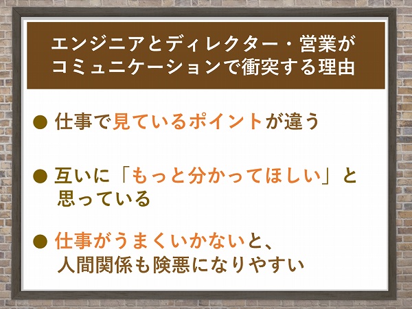 エンジニアとディレクター・営業がコミュニケーションで衝突する理由● 仕事で見ているポイントが違う● 互いに「もっと分かってほしい」と思っている● 仕事がうまくいかないと、人間関係も険悪になりやすい