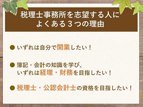 税理士事務所を志望する人によくある3つの理由● いずれは自分で開業したい!● 簿記・会計の知識を学び、いずれは経理・財務を目指したい!● 税理士・公認会計士の資格を目指したい!