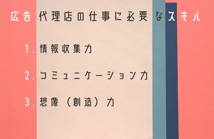 広告代理店の仕事に必要なスキル1. 情報収集力2. コミュニケーション力3. 想像(創造)力