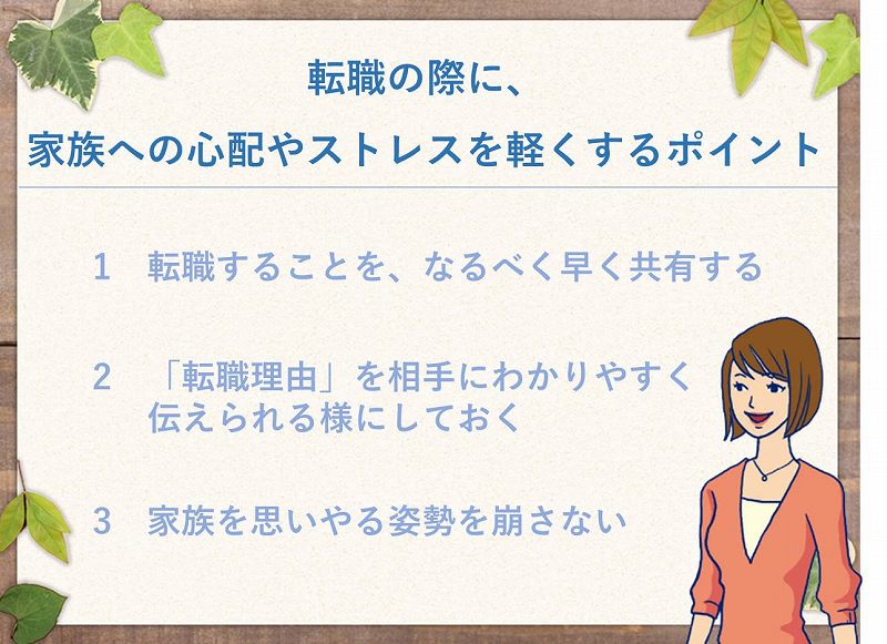 転職の際に、家族への心配やストレスを軽くするポイント 1 転職することを、なるべく早く共有する 2 「転職理由」を相手にわかりやすく伝えられる様にしておく 3 家族を思いやる姿勢を崩さない