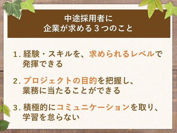 中途採用者に企業が求める3つのこと1. 経験・スキルを、求められるレベルで発揮できる2. プロジェクトの目的を把握し、業務に当たることができる3. 積極的にコミュニケーションを取り、学習を怠らない
