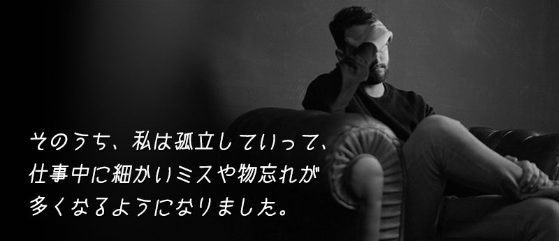 そのうち、私は孤立していって、仕事中に細かいミスや物忘れが多くなるようになりました。
