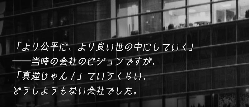「より公平に、より良い世の中にしていく」──当時の会社のビジョンですが、「真逆じゃん!」ていうくらい、どうしようもない会社でした。