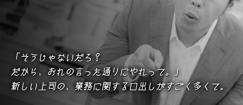 新しい上司の、業務に関する口出しがすごく多くて。 「そうじゃないだろ?だから、おれの言った通りにやれって。」