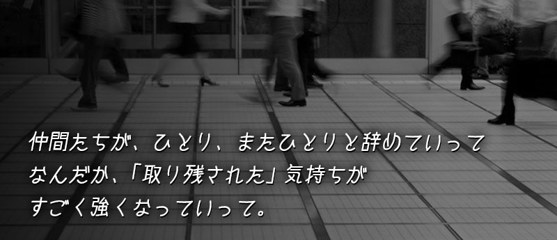 仲間たちが、ひとり、またひとりと辞めていって なんだか、「取り残された」気持ちがすごく強くなっていって。
