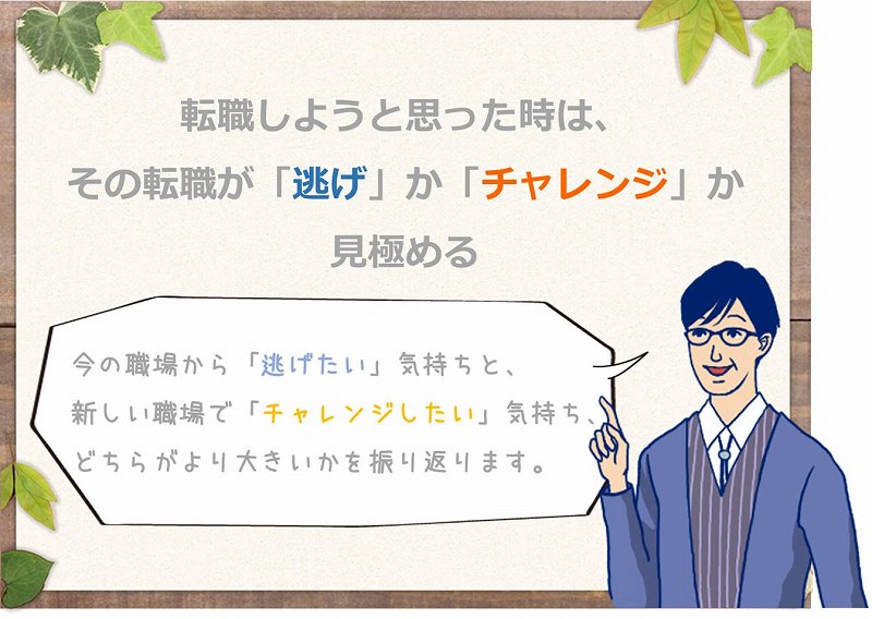 転職しようと思った時は、その転職が「逃げ」か「チャレンジ」か見極める 「今の職場から「逃げたい」気持ちと、新しい職場で「チャレンジしたい」気持ち、どちらがより大きいかを振り返ります。」