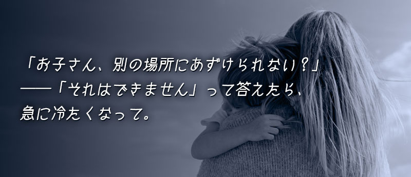 「お子さん、別の場所にあずけられない?」って聞かれて、「それはできません」って答えたら、急に冷たくなって。