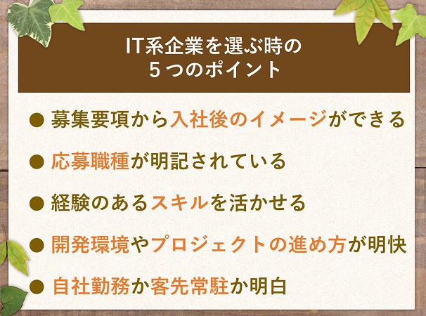 IT系企業を選ぶ時の5つのポイント● 募集要項から入社後のイメージができる● 応募職種が明記されている● 経験のあるスキルを活かせる● 開発環境やプロジェクトの進め方が明快● 自社勤務か客先常駐か明白