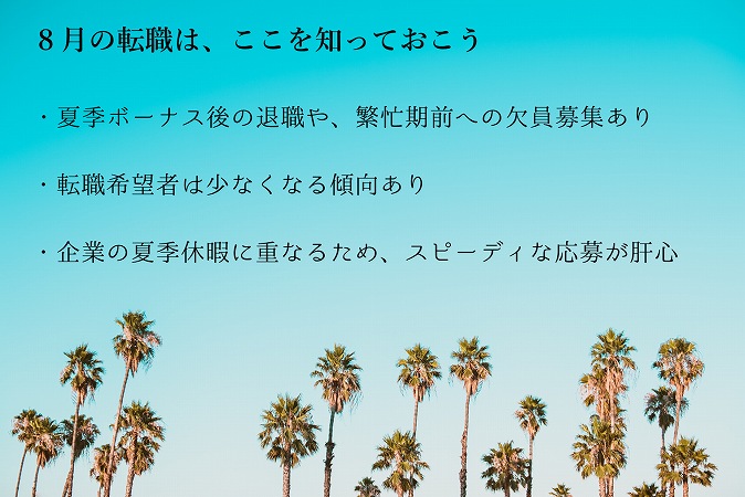 8月の転職は、ここを知っておこう・夏季ボーナス後の退職や、繁忙期前への欠員募集あり・転職希望者は少なくなる傾向あり・企業の夏季休暇に重なるため、スピーディな応募が肝心