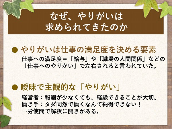 なぜ、やりがいは求められてきたのか● やりがいは仕事の満足度を決める要素仕事への満足度=「給与」や「職場の人間関係」などの「仕事へのやりがい」で左右されると言われていた。● 曖昧で主観的な「やりがい」経営者:報酬が少なくても、経験できることが大切。働き手:タダ同然で働くなんて納得できない!→労使間で解釈に開きがある。