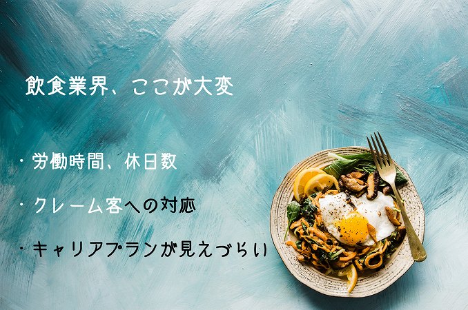 飲食業界、ここが大変 ・労働時間、休日数 ・クレーム客への対応 ・キャリアプランが見えづらい