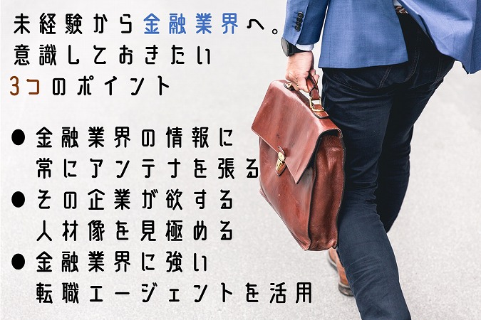 未経験から金融業界へ。意識しておきたい3つのポイント●金融業界の情報に常にアンテナを張る●その企業が欲する人材像を見極める●金融業界に強い転職エージェントを活用