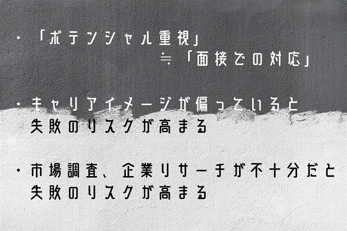 ・「ポテンシャル重視」≒「面接での対応」・キャリアイメージが偏っていると失敗のリスクが高まる・市場調査、企業リサーチが不十分だと失敗のリスクが高まる