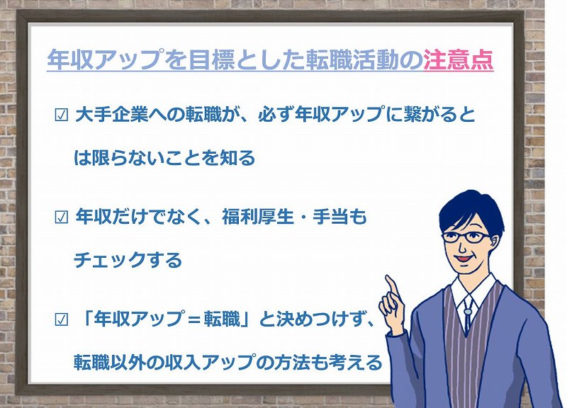 年収アップを目標とした転職活動の注意点 □ 大手企業への転職が、必ず年収アップに繋がるとは限らないことを知る □ 年収だけでなく、福利厚生・手当もチェックする □「年収アップ=転職」と決めつけず、転職以外の収入アップの方法も考える