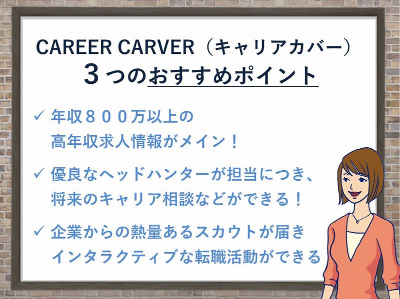キャリアカーバー3つのおすすめポイント。●年収800万以上の高年収求人情報がメイン!●優良なヘッドハンターが担当に付き、将来のキャリア相談などができる!●企業からの熱量有るスカウトが届き、インタラクティブな転職活動ができる