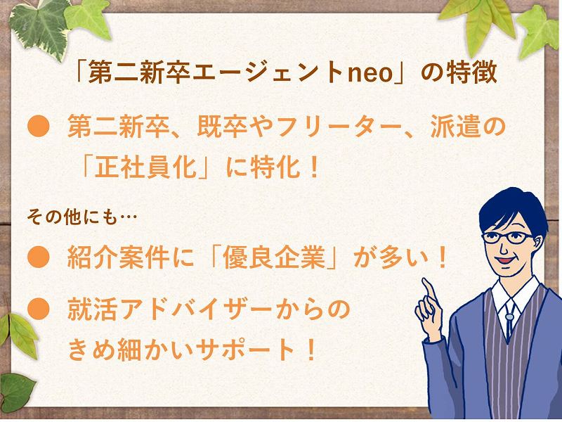 「第二新卒エージェントneo」の特徴。●第二新卒、既卒やフリーター、派遣の「正社員化」に特化!その他にも…。●紹介案件に「優良企業」が多い!●就活アドバイザーからのきめ細かいサポート!