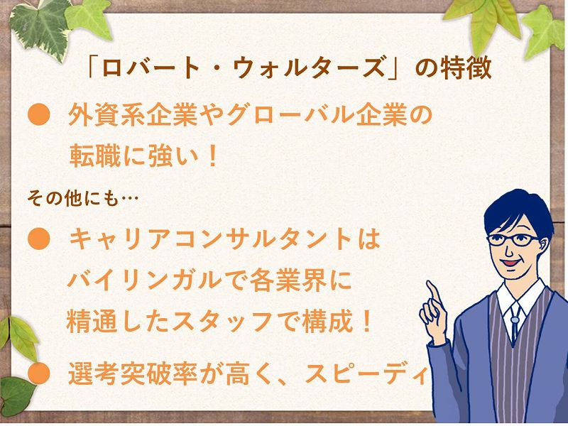 「ロバート・ウォルターズ」の特徴。・外資系企業やグローバル企業の転職に強い!その他にも…。・キャリアコンサルタントはバイリンガルで各業界に精通したスタッフで構成。・選考突破率が高く、スピーディ!