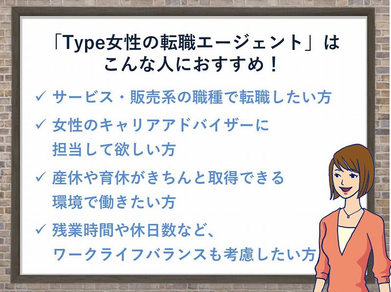 「type女性の転職エージェント」はこんな人におすすめ!サービス・販売系の職種で転職したい方。女性のキャリアアドバイザーに担当して欲しい方。産休や育休がきちんと取得できる職場で働きたい方。残業時間や休日数などワークライフバランスも考慮したい方
