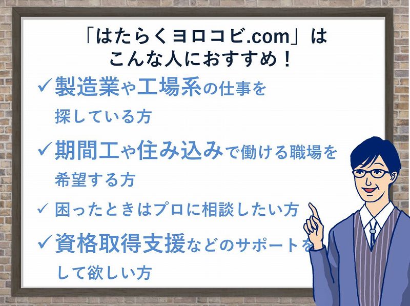 「はたらくヨロコビ.com」はこんな人におすすめ!製造業や工場系の仕事を探している方。期間工や住み込みで働ける職場を希望している方。困ったときはプロに相談した方。資格取得支援などのサポートをしてほしい方。