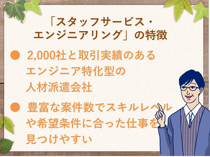 「スタッフサービス・エンジニアリング」の特徴。2,000社と取引実績のあるエンジニア特化型の人材派遣会社。豊富な案件数でスキルレベルや希望条件に合った仕事を見つけやすい。