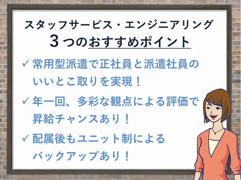 「スタッフサービス・エンジニアリング」の3つのおすすめポイント。常用型派遣で正社員と派遣社員のいいとこ取りを実現。年1回、多彩な観点による評価で昇給チャンスあり。配属後もユニット制によるバックアップあり。