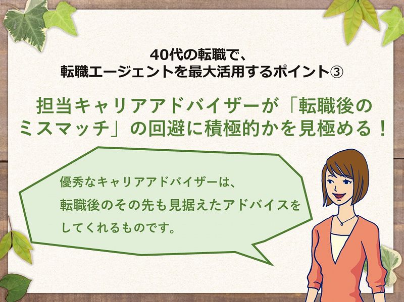 40代の転職で、転職エージェントを最大活用するポイント③ 担当キャリアアドバイザーが「転職後の ミスマッチ」の回避に積極的かを見極める! 優秀なキャリアアドバイザーは、転職後のその先も見据えたアドバイスをしてくれるものです。