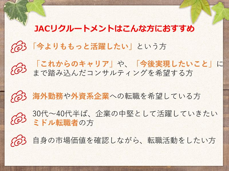 JACリクルートメントは、こんな方におすすめ。「今よりももっと活躍したい」という方。「これからのキャリア」や「今後実現したいこと」にまで踏み込んだコンサルティングを希望する方。海外勤務や外資系企業への転職を希望している方。30代~40代半ば、企業の中堅として活躍していきたいミドル転職者の方。自身の市場価値を確認しながら、転職活動をしたい方。