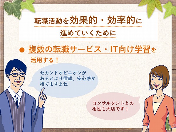 転職活動を、効果的・効率的に進めていくために…複数の転職サービス・IT向け学習を活用する!男性「セカンド・オピニオンがあるとより信頼・安心感が持てますよね。」女性「コンサルタントとの相性も大切です!」