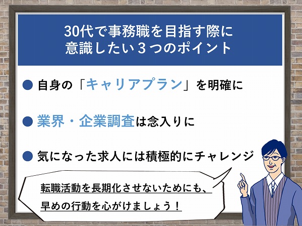 30代で事務職を目指す際に意識したい3つのポイント・自身の「キャリアプラン」を明確に・業界・企業研究は念入りに・気になった求人には積極的にチャレンジ「転職活動を長期化させないためにも、早めの行動を心がけましょう!」