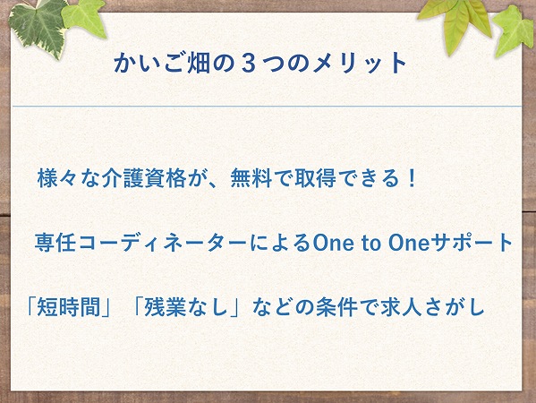 かいご畑の3つのメリット 様々な介護資格が、無料で取得できる!
専任コーディネーターによるOne to Oneサポート「短時間」「残業なし」などの条件で求人さがし